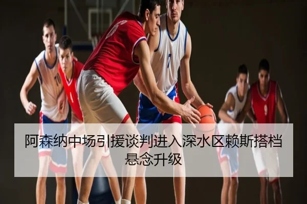 阿森纳中场引援谈判进入深水区赖斯搭档悬念升级