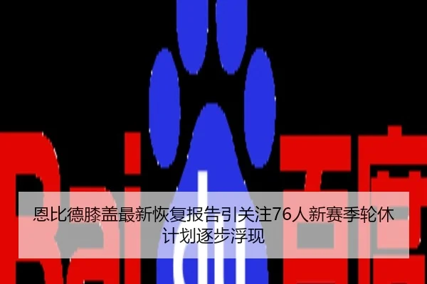 恩比德膝盖最新恢复报告引关注76人新赛季轮休计划逐步浮现