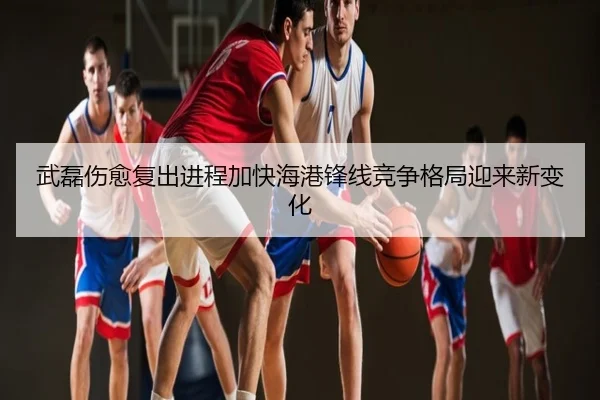 武磊伤愈复出进程加快海港锋线竞争格局迎来新变化