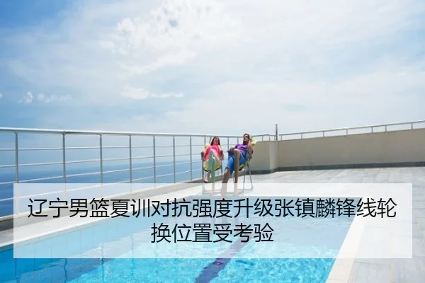 辽宁男篮夏训对抗强度升级张镇麟锋线轮换位置受考验