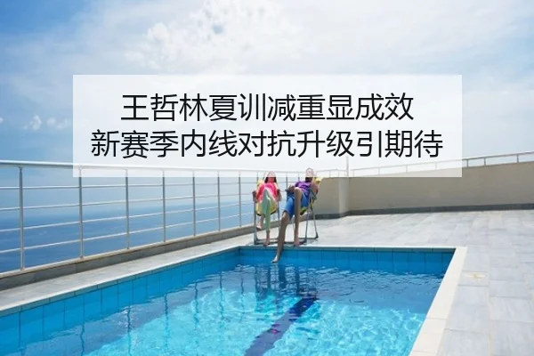 王哲林夏训减重显成效 新赛季内线对抗升级引期待