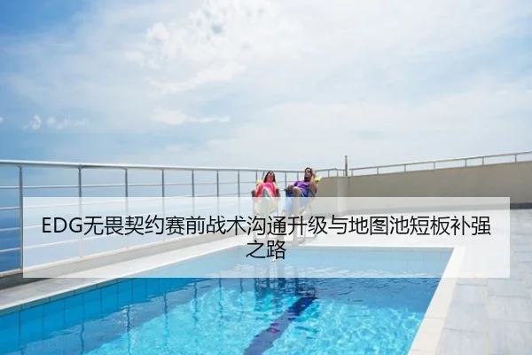 EDG无畏契约赛前战术沟通升级与地图池短板补强之路