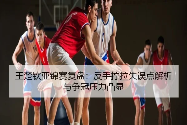王楚钦亚锦赛复盘：反手拧拉失误点解析与争冠压力凸显