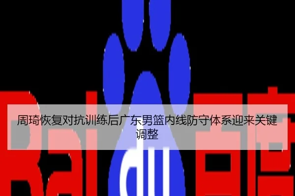 周琦恢复对抗训练后广东男篮内线防守体系迎来关键调整