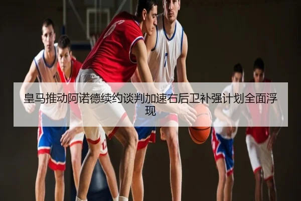 皇马推动阿诺德续约谈判加速右后卫补强计划全面浮现