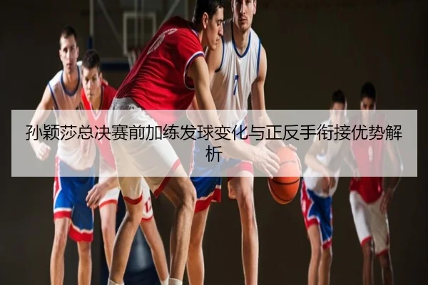 孙颖莎总决赛前加练发球变化与正反手衔接优势解析